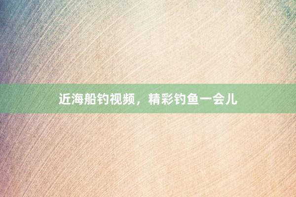近海船钓视频，精彩钓鱼一会儿